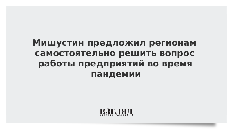 Мишустин предложил регионам самостоятельно решить вопрос работы предприятий во время пандемии