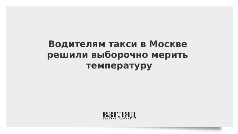 Водителям такси в Москве решили выборочно мерить температуру