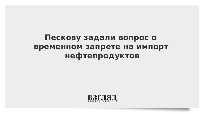 Пескову задали вопрос о временном запрете на импорт нефтепродуктов