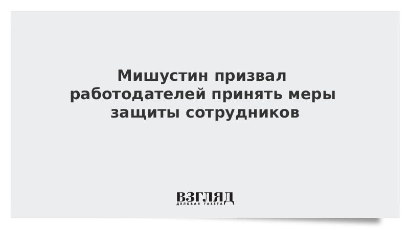 Мишустин призвал работодателей принять меры защиты сотрудников