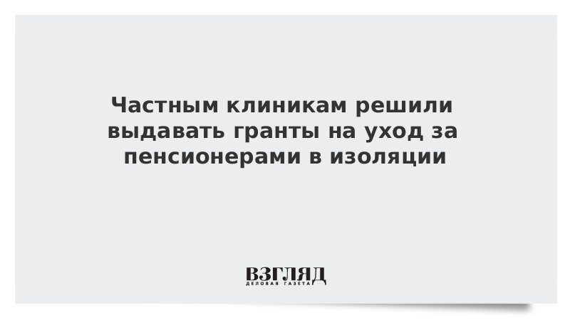 Частным клиникам решили выдавать гранты на уход за пенсионерами в изоляции