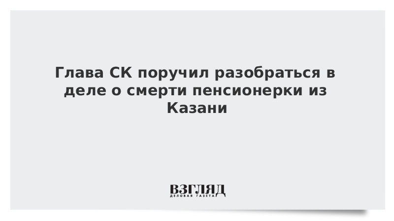 Глава СК поручил разобраться в деле о смерти пенсионерки из Казани