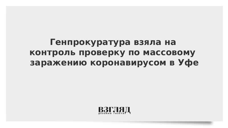 Генпрокуратура взяла на контроль проверку по массовому заражению коронавирусом в Уфе