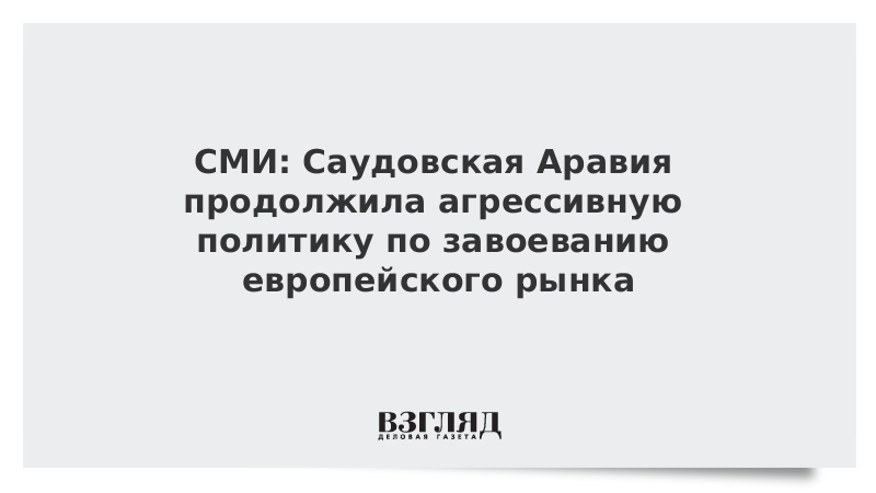 СМИ: Саудовская Аравия продолжила агрессивную политику по завоеванию европейского рынка