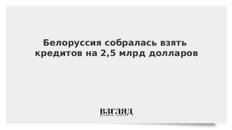 Белоруссия собралась взять кредитов на 2,5 млрд долларов