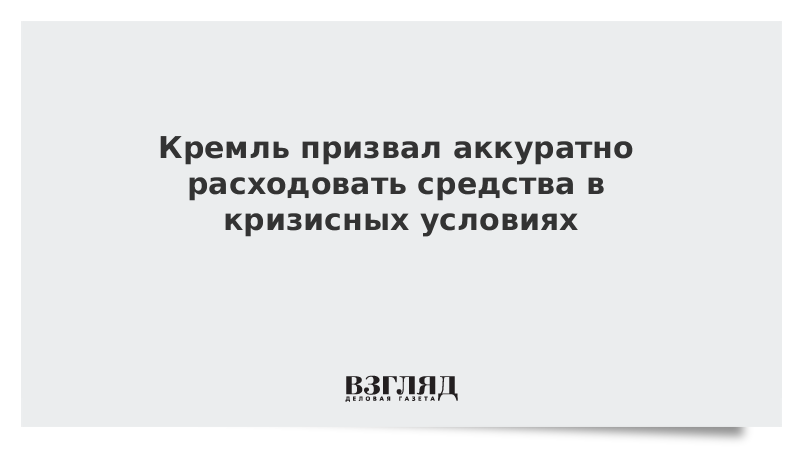 Кремль призвал аккуратно расходовать средства в кризисных условиях