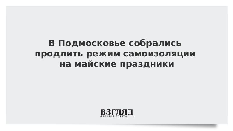 В Подмосковье собрались продлить режим самоизоляции на майские праздники