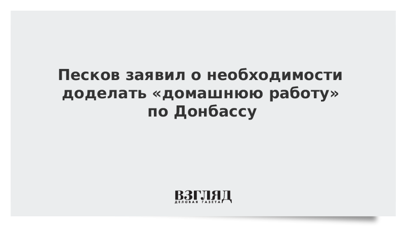 Песков заявил о необходимости доделать «домашнюю работу» по Донбассу