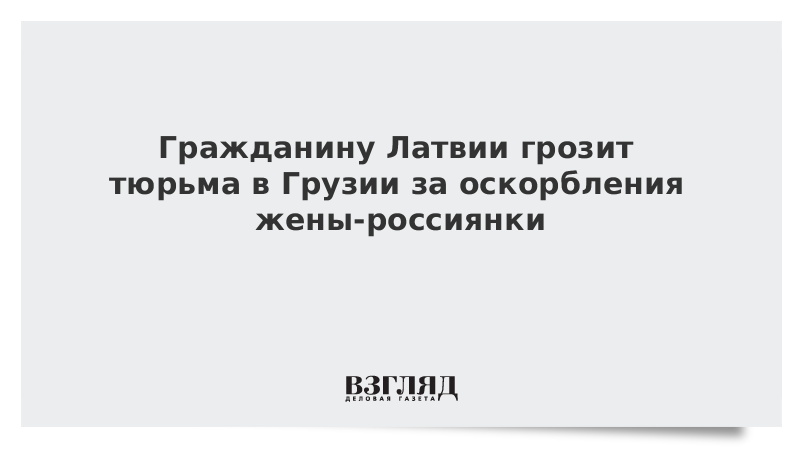 Гражданину Латвии грозит тюрьма в Грузии за оскорбления жены-россиянки