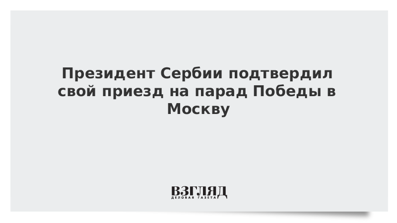 Президент Сербии подтвердил свой приезд на парад Победы в Москву