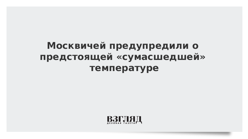 Москвичей предупредили о предстоящей «сумасшедшей» температуре