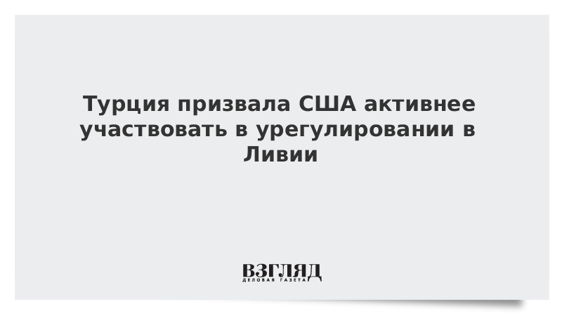 Турция призвала США активнее участвовать в урегулировании в Ливии