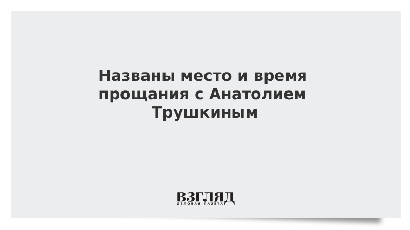 Названы место и время прощания с Анатолием Трушкиным