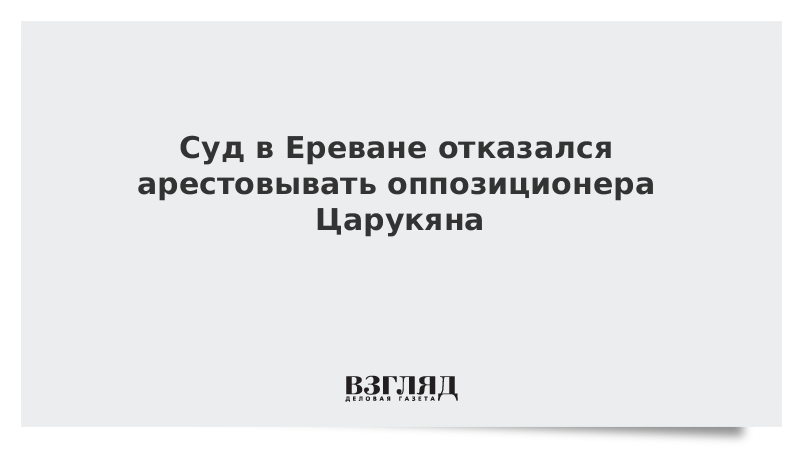 Суд в Ереване отказался арестовывать оппозиционера Царукяна