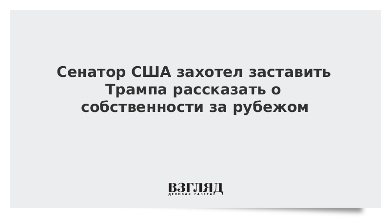 Сенатор США захотел заставить Трампа рассказать о собственности за рубежом