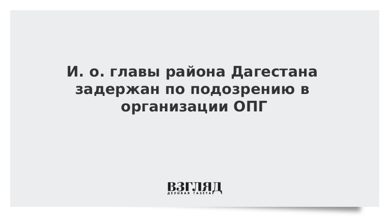 И. о. главы района Дагестана задержан по подозрению в организации ОПГ