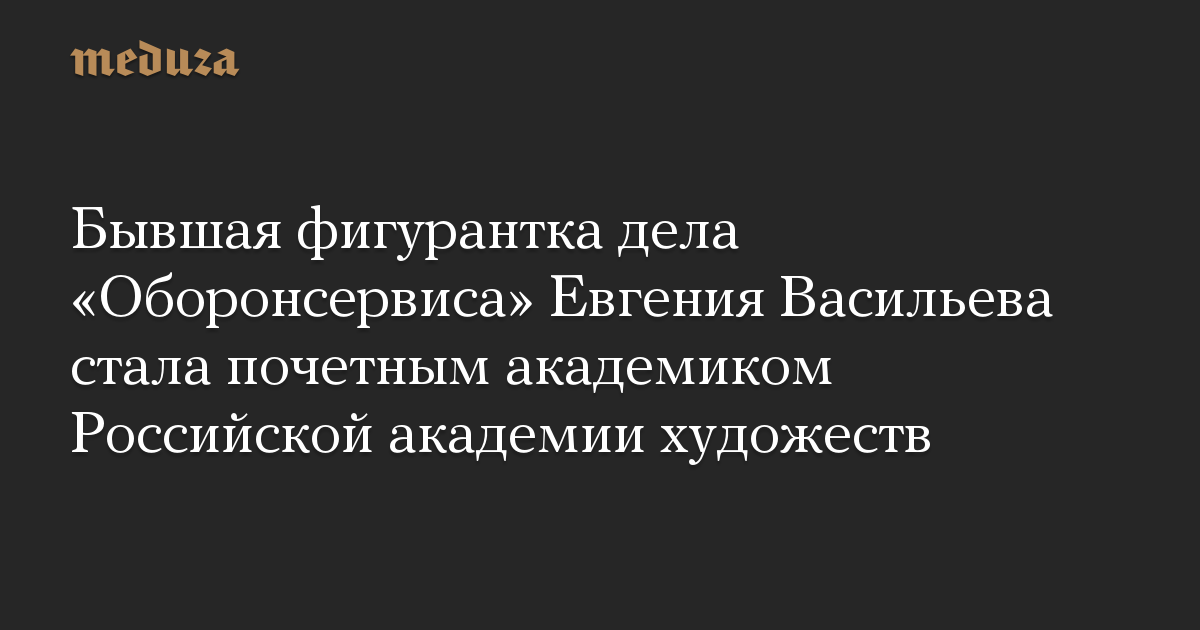 Бывшая фигурантка дела «Оборонсервиса» Евгения Васильева стала почетным академиком Российской академии художеств