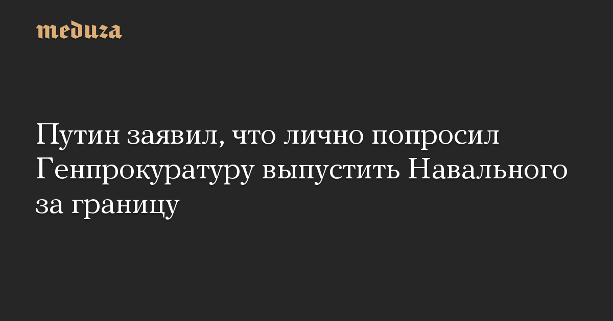 Путин заявил, что лично попросил Генпрокуратуру выпустить Навального за границу