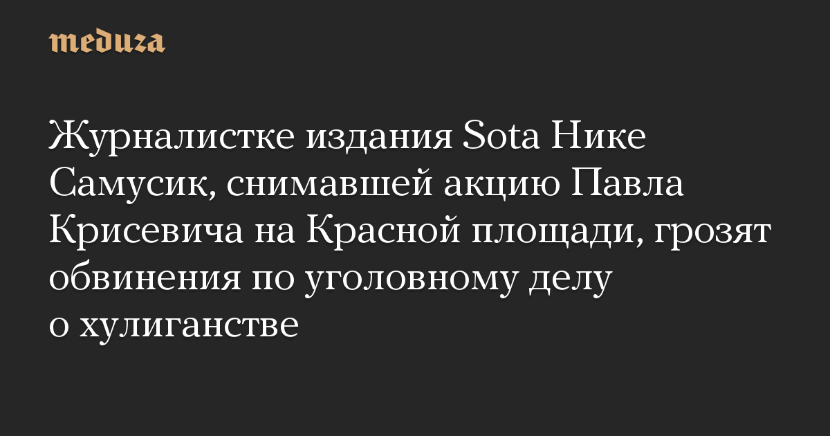 Журналистке издания Sota Нике Самусик, снимавшей акцию Павла Крисевича на Красной площади, грозят обвинения по уголовному делу о хулиганстве