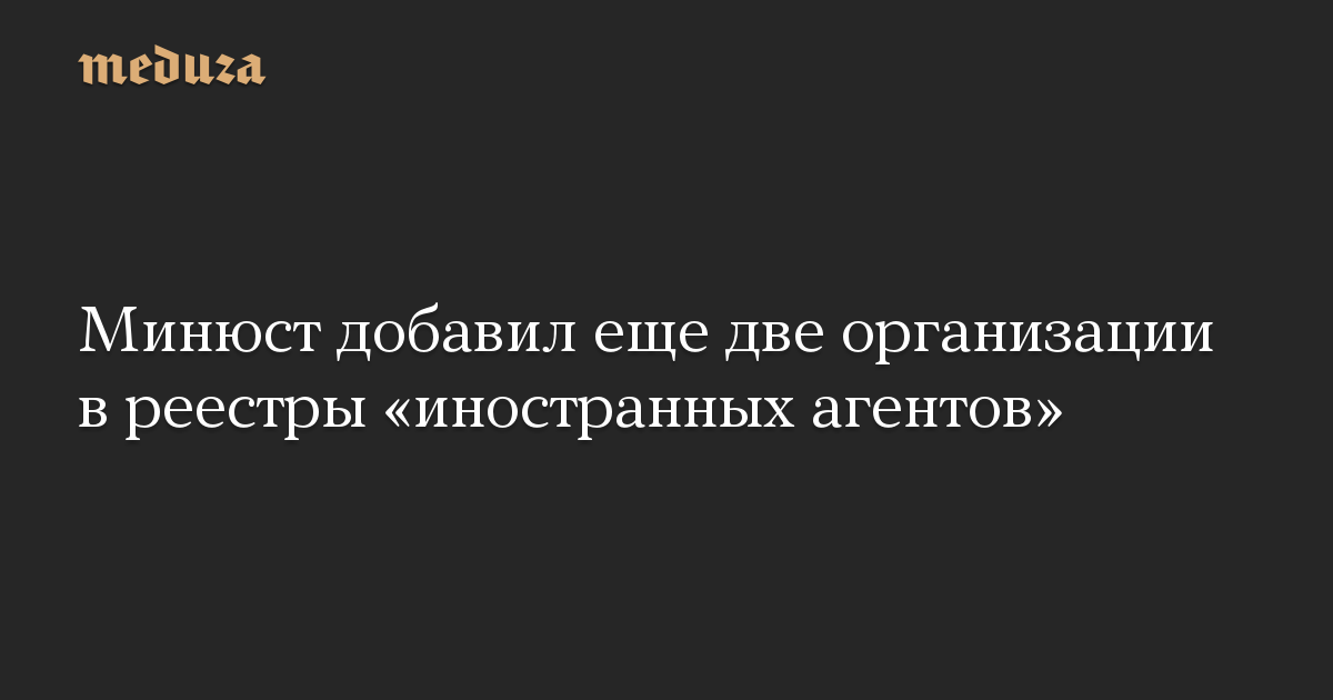 Минюст добавил еще две организации в реестры «иностранных агентов»