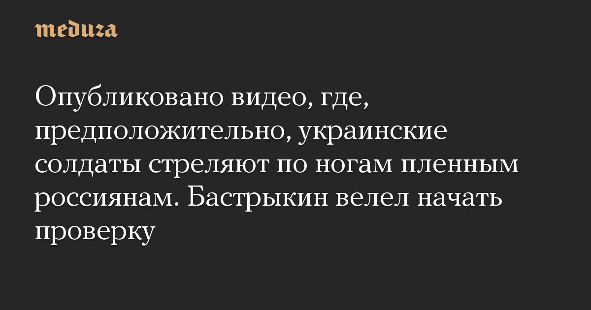 Опубликовано видео, где, предположительно, украинские солдаты стреляют по ногам пленным россиянам. Бастрыкин велел начать проверку