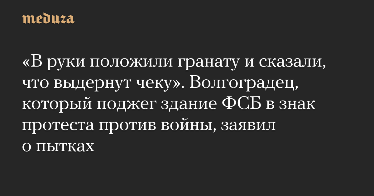 «В руки положили гранату и сказали, что выдернут чеку». Волгоградец, который поджег здание ФСБ в знак протеста против войны, заявил о пытках