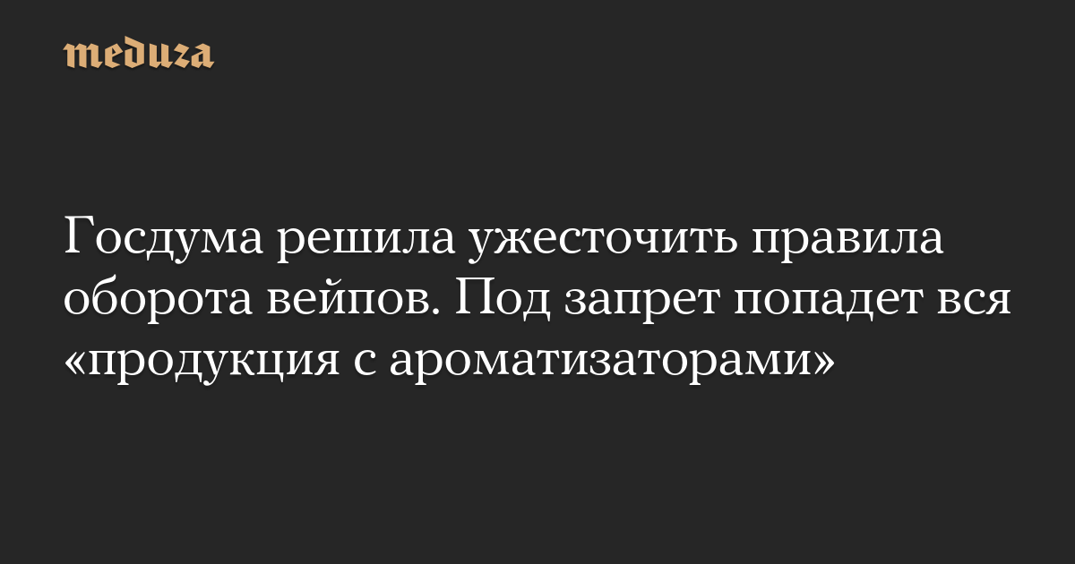 Госдума решила ужесточить правила оборота вейпов. Под запрет попадет вся «продукция с ароматизаторами»